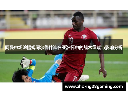 阿曼中场哈提姆阿尔鲁什迪在亚洲杯中的战术贡献与影响分析