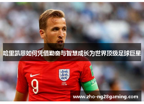 哈里凯恩如何凭借勤奋与智慧成长为世界顶级足球巨星