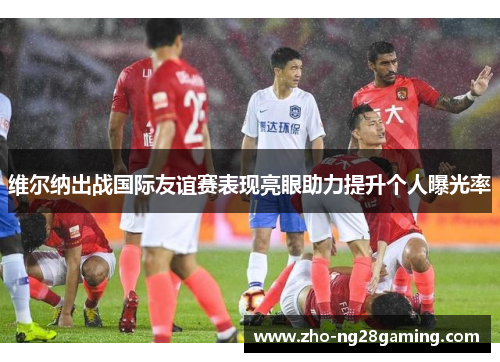 维尔纳出战国际友谊赛表现亮眼助力提升个人曝光率