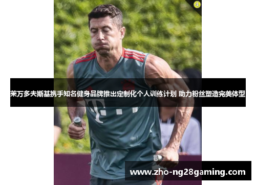 莱万多夫斯基携手知名健身品牌推出定制化个人训练计划 助力粉丝塑造完美体型