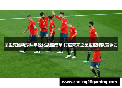 恩里克推动球队年轻化战略改革 打造未来之星重塑球队竞争力